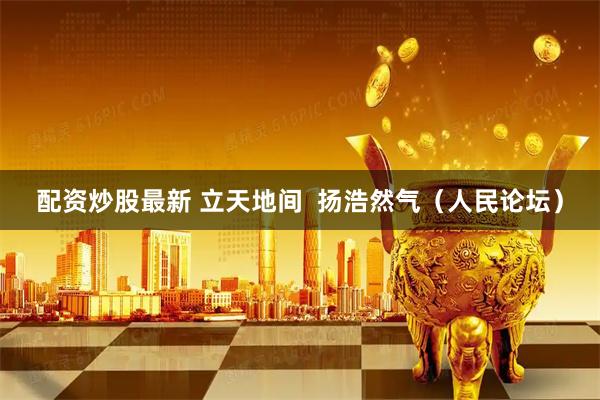 配资炒股最新 立天地间  扬浩然气（人民论坛）