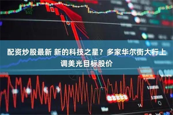 配资炒股最新 新的科技之星？多家华尔街大行上调美光目标股价