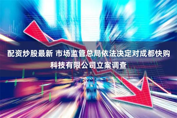 配资炒股最新 市场监管总局依法决定对成都快购科技有限公司立案调查
