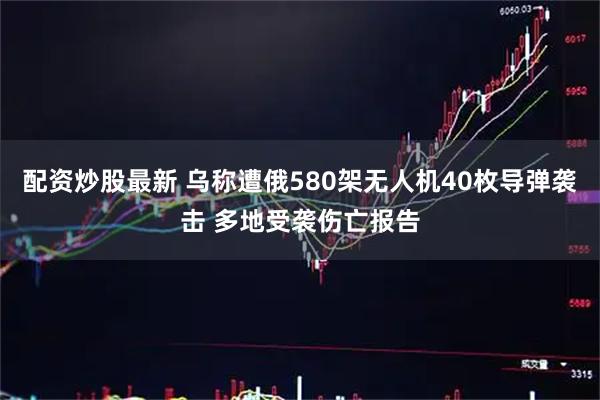 配资炒股最新 乌称遭俄580架无人机40枚导弹袭击 多地受袭伤亡报告