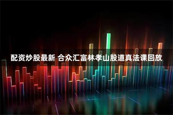 配资炒股最新 合众汇富林孝山股道真法课回放