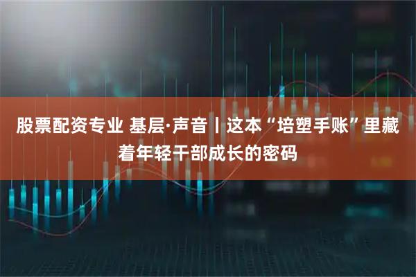 股票配资专业 基层·声音丨这本“培塑手账”里藏着年轻干部成长的密码