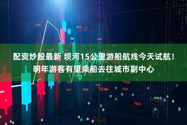 配资炒股最新 坝河15公里游船航线今天试航！明年游客有望乘船去往城市副中心