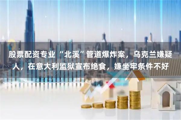股票配资专业 “北溪”管道爆炸案，乌克兰嫌疑人，在意大利监狱宣布绝食，嫌坐牢条件不好