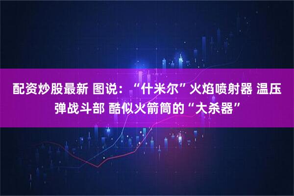 配资炒股最新 图说：“什米尔”火焰喷射器 温压弹战斗部 酷似火箭筒的“大杀器”