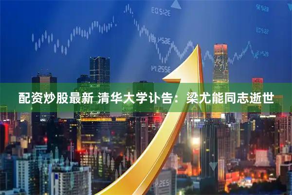 配资炒股最新 清华大学讣告：梁尤能同志逝世