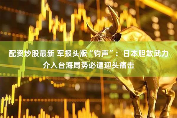 配资炒股最新 军报头版“钧声”：日本胆敢武力介入台海局势必遭迎头痛击