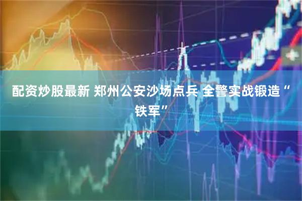 配资炒股最新 郑州公安沙场点兵 全警实战锻造“铁军”