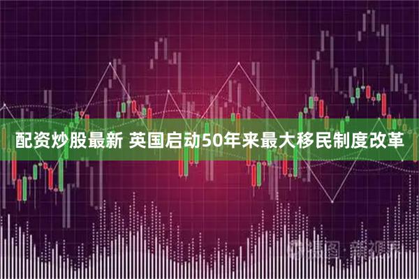 配资炒股最新 英国启动50年来最大移民制度改革