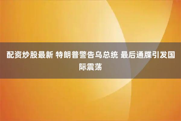 配资炒股最新 特朗普警告乌总统 最后通牒引发国际震荡