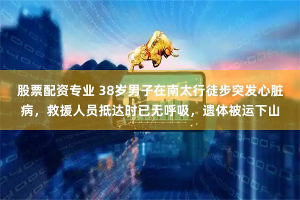 股票配资专业 38岁男子在南太行徒步突发心脏病，救援人员抵达时已无呼吸，遗体被运下山