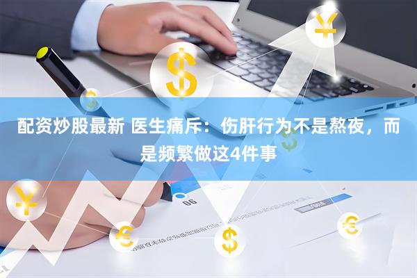 配资炒股最新 医生痛斥：伤肝行为不是熬夜，而是频繁做这4件事