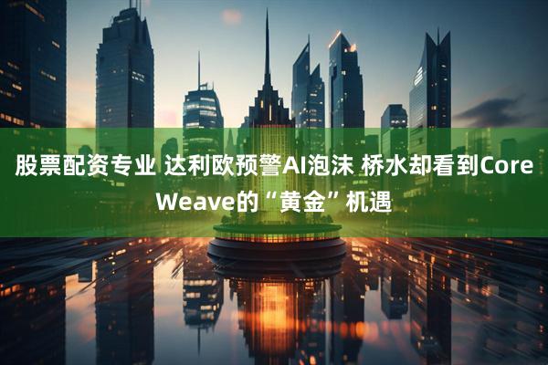 股票配资专业 达利欧预警AI泡沫 桥水却看到CoreWeave的“黄金”机遇