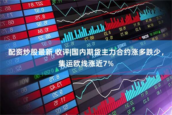 配资炒股最新 收评|国内期货主力合约涨多跌少，集运欧线涨近7%