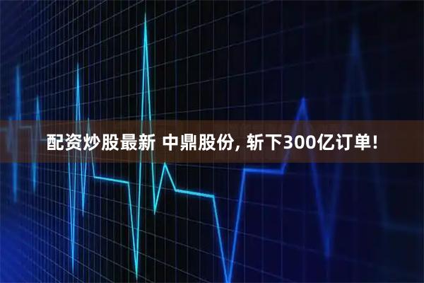 配资炒股最新 中鼎股份, 斩下300亿订单!