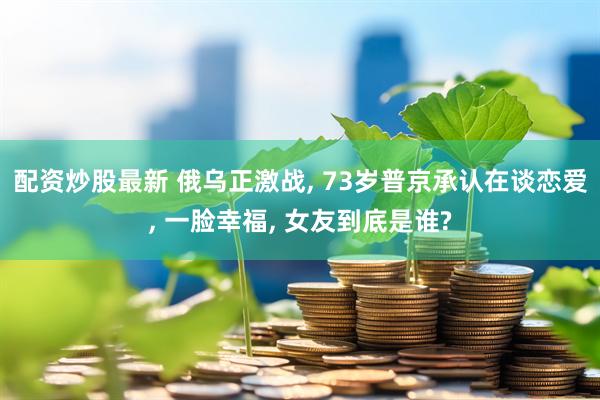 配资炒股最新 俄乌正激战, 73岁普京承认在谈恋爱, 一脸幸福, 女友到底是谁?