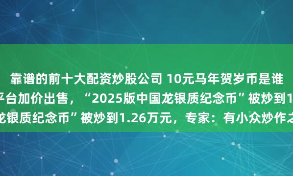 靠谱的前十大配资炒股公司 10元马年贺岁币是谁在抢？已有人在二手平台加价出售，“2025版中国龙银质纪念币”被炒到1.26万元，专家：有小众炒作之嫌