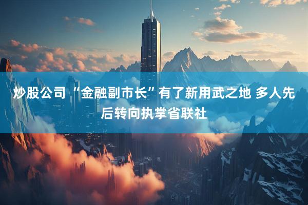炒股公司 “金融副市长”有了新用武之地 多人先后转向执掌省联社