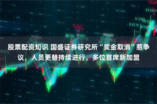 股票配资知识 国盛证券研究所“奖金取消”惹争议，人员更替持续进行，多位首席新加盟