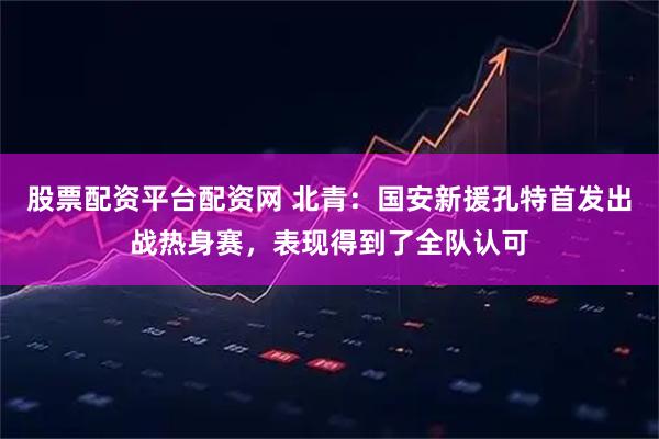 股票配资平台配资网 北青：国安新援孔特首发出战热身赛，表现得到了全队认可