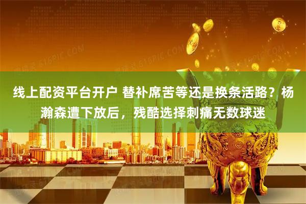 线上配资平台开户 替补席苦等还是换条活路？杨瀚森遭下放后，残酷选择刺痛无数球迷