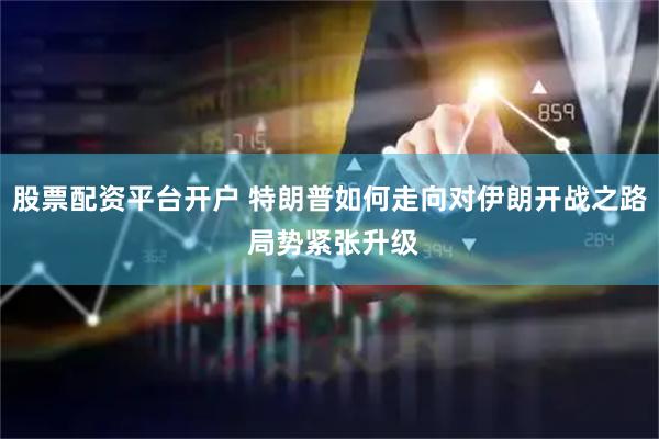 股票配资平台开户 特朗普如何走向对伊朗开战之路 局势紧张升级