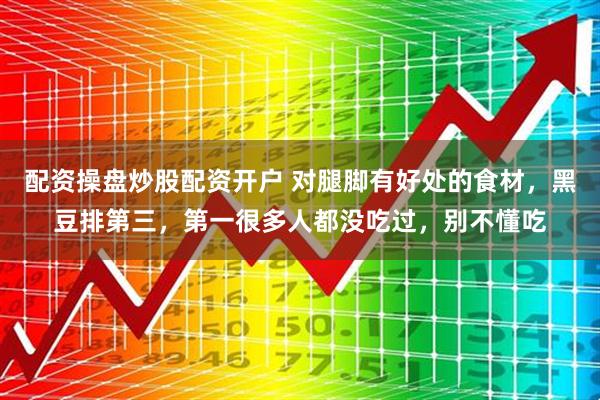 配资操盘炒股配资开户 对腿脚有好处的食材，黑豆排第三，第一很多人都没吃过，别不懂吃