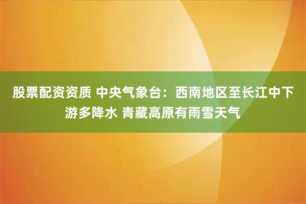 股票配资资质 中央气象台：西南地区至长江中下游多降水 青藏高原有雨雪天气