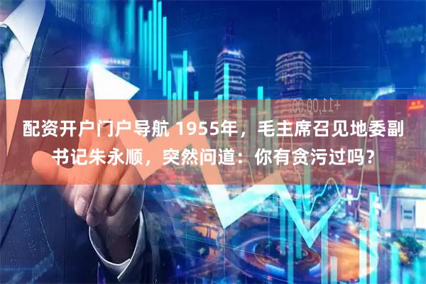 配资开户门户导航 1955年，毛主席召见地委副书记朱永顺，突然问道：你有贪污过吗？