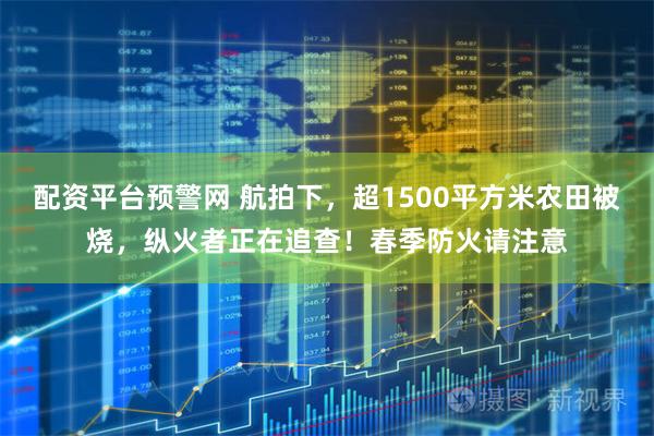 配资平台预警网 航拍下，超1500平方米农田被烧，纵火者正在追查！春季防火请注意