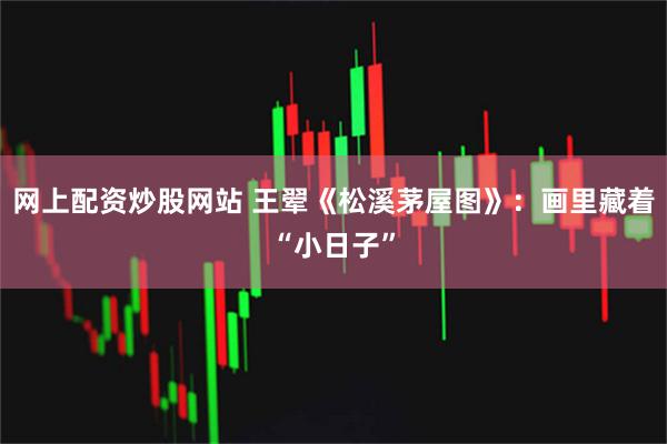 网上配资炒股网站 王翚《松溪茅屋图》：画里藏着“小日子”