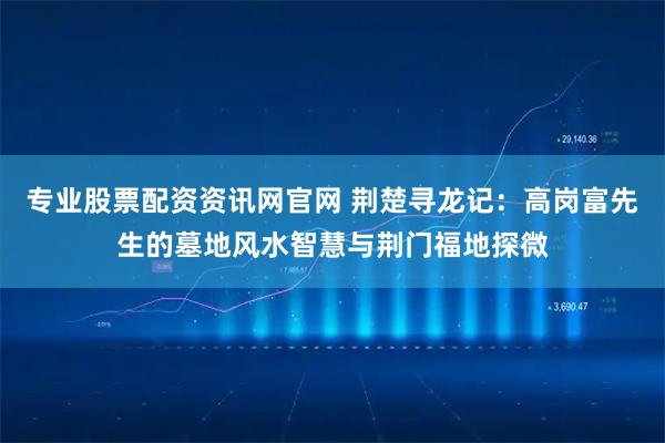 专业股票配资资讯网官网 荆楚寻龙记：高岗富先生的墓地风水智慧与荆门福地探微