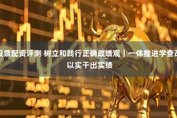 股票配资评测 树立和践行正确政绩观｜一体推进学查改 以实干出实绩