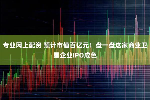 专业网上配资 预计市值百亿元！盘一盘这家商业卫星企业IPO成色
