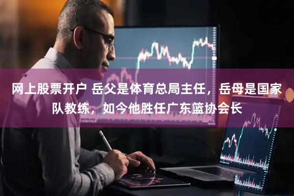 网上股票开户 岳父是体育总局主任，岳母是国家队教练，如今他胜任广东篮协会长