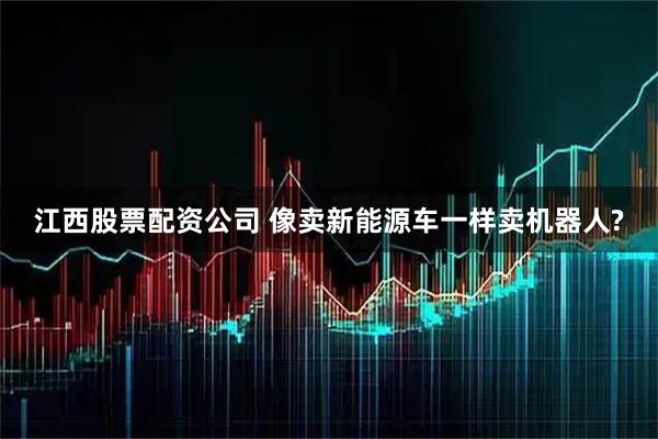 江西股票配资公司 像卖新能源车一样卖机器人?