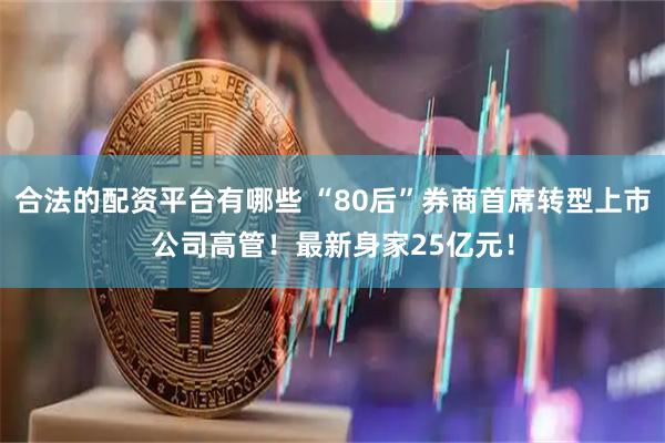 合法的配资平台有哪些 “80后”券商首席转型上市公司高管！最新身家25亿元！